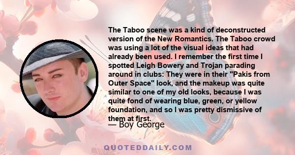 The Taboo scene was a kind of deconstructed version of the New Romantics. The Taboo crowd was using a lot of the visual ideas that had already been used. I remember the first time I spotted Leigh Bowery and Trojan