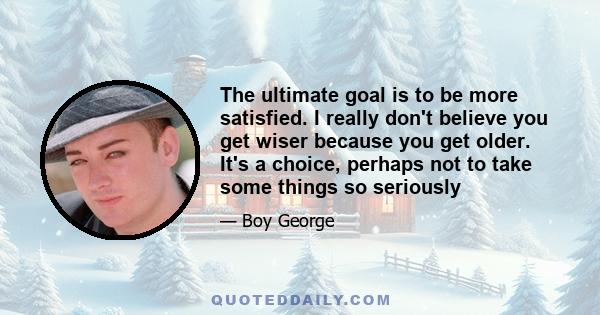 The ultimate goal is to be more satisfied. I really don't believe you get wiser because you get older. It's a choice, perhaps not to take some things so seriously