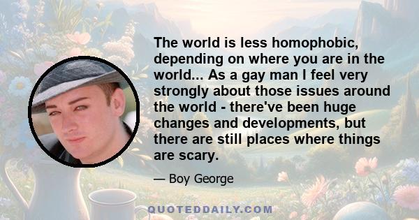 The world is less homophobic, depending on where you are in the world... As a gay man I feel very strongly about those issues around the world - there've been huge changes and developments, but there are still places