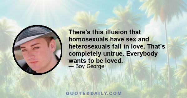 There's this illusion that homosexuals have sex and heterosexuals fall in love. That's completely untrue. Everybody wants to be loved.