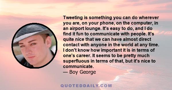 Tweeting is something you can do wherever you are, on your phone, on the computer, in an airport lounge. It's easy to do, and I do find it fun to communicate with people. It's quite nice that we can have almost direct