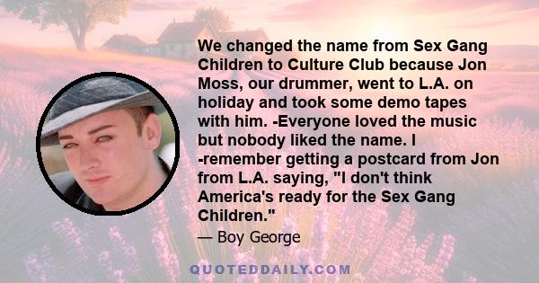 We changed the name from Sex Gang Children to Culture Club because Jon Moss, our drummer, went to L.A. on holiday and took some demo tapes with him. -Everyone loved the music but nobody liked the name. I -remember