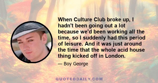 When Culture Club broke up, I hadn't been going out a lot because we'd been working all the time, so I suddenly had this period of leisure. And it was just around the time that the whole acid house thing kicked off in