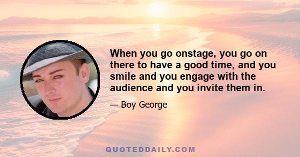 When you go onstage, you go on there to have a good time, and you smile and you engage with the audience and you invite them in.