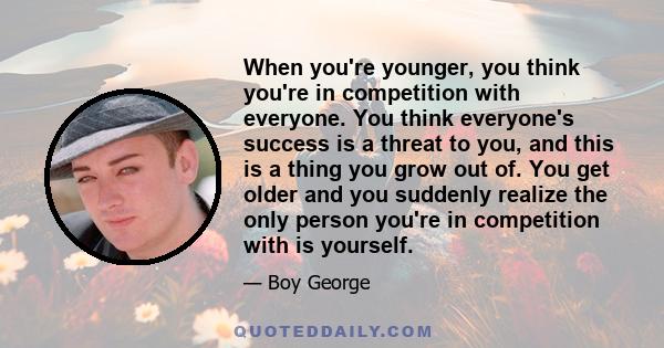 When you're younger, you think you're in competition with everyone. You think everyone's success is a threat to you, and this is a thing you grow out of. You get older and you suddenly realize the only person you're in