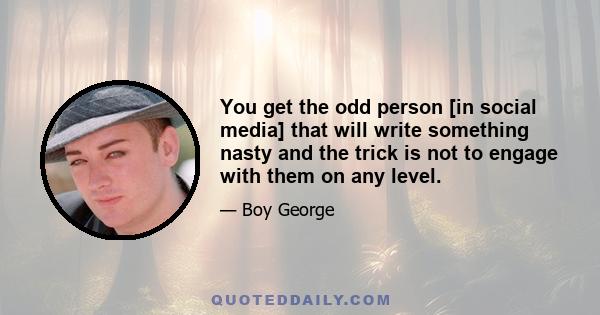 You get the odd person [in social media] that will write something nasty and the trick is not to engage with them on any level.