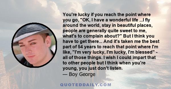 You're lucky if you reach the point where you go, OK, I have a wonderful life ...I fly around the world, stay in beautiful places, people are generally quite sweet to me, what's to complain about? But I think you have