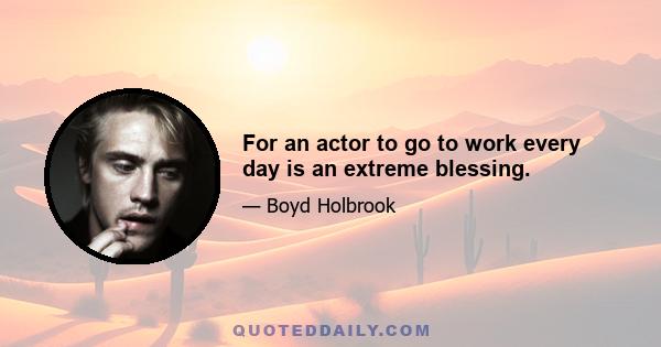 For an actor to go to work every day is an extreme blessing.