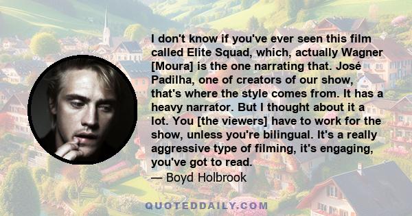 I don't know if you've ever seen this film called Elite Squad, which, actually Wagner [Moura] is the one narrating that. José Padilha, one of creators of our show, that's where the style comes from. It has a heavy