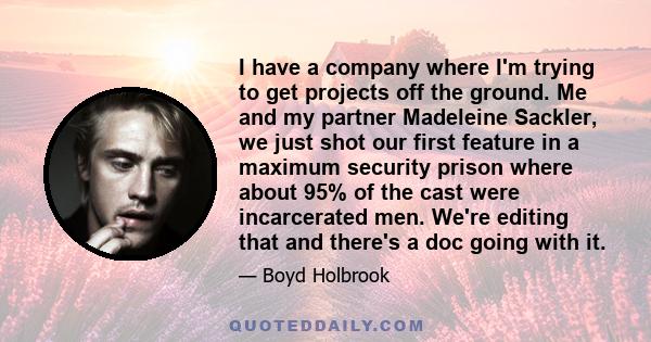 I have a company where I'm trying to get projects off the ground. Me and my partner Madeleine Sackler, we just shot our first feature in a maximum security prison where about 95% of the cast were incarcerated men. We're 