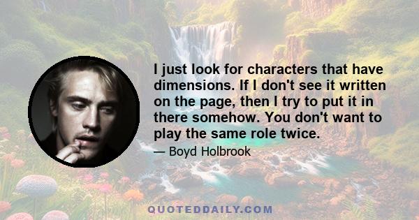 I just look for characters that have dimensions. If I don't see it written on the page, then I try to put it in there somehow. You don't want to play the same role twice.