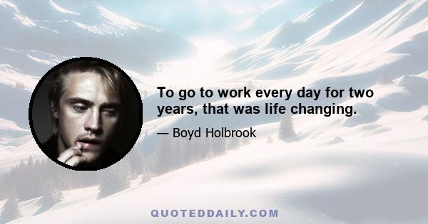 To go to work every day for two years, that was life changing.