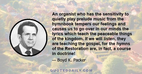 An organist who has the sensitivity to quietly play prelude music from the hymnbook tempers our feelings and causes us to go over in our minds the lyrics which teach the peaceable things of the kingdom. If we will