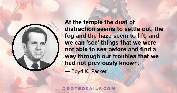 At the temple the dust of distraction seems to settle out, the fog and the haze seem to lift, and we can 'see' things that we were not able to see before and find a way through our troubles that we had not previously