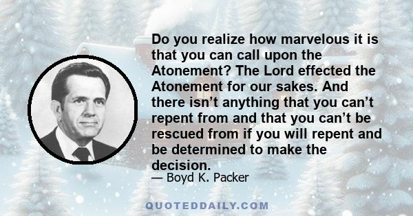 Do you realize how marvelous it is that you can call upon the Atonement? The Lord effected the Atonement for our sakes. And there isn’t anything that you can’t repent from and that you can’t be rescued from if you will