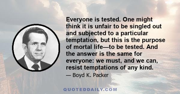 Everyone is tested. One might think it is unfair to be singled out and subjected to a particular temptation, but this is the purpose of mortal life—to be tested. And the answer is the same for everyone: we must, and we