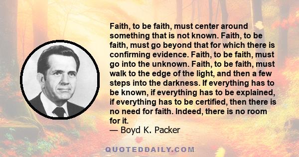 Faith, to be faith, must center around something that is not known. Faith, to be faith, must go beyond that for which there is confirming evidence. Faith, to be faith, must go into the unknown. Faith, to be faith, must