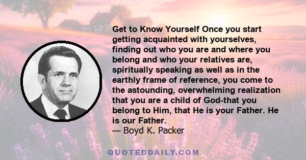 Get to Know Yourself Once you start getting acquainted with yourselves, finding out who you are and where you belong and who your relatives are, spiritually speaking as well as in the earthly frame of reference, you