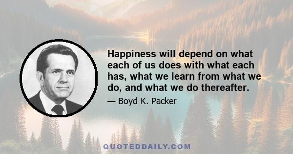 Happiness will depend on what each of us does with what each has, what we learn from what we do, and what we do thereafter.