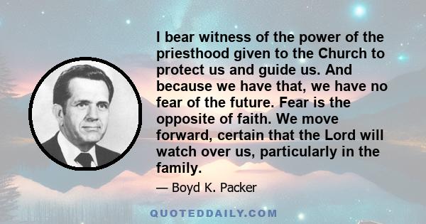 I bear witness of the power of the priesthood given to the Church to protect us and guide us. And because we have that, we have no fear of the future. Fear is the opposite of faith. We move forward, certain that the