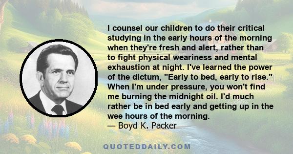 I counsel our children to do their critical studying in the early hours of the morning when they're fresh and alert, rather than to fight physical weariness and mental exhaustion at night. I've learned the power of the