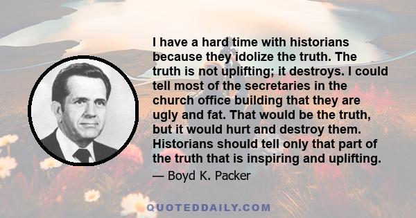 I have a hard time with historians because they idolize the truth. The truth is not uplifting; it destroys. I could tell most of the secretaries in the church office building that they are ugly and fat. That would be