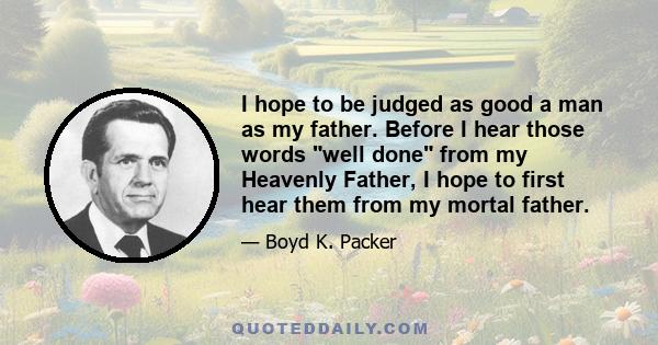 I hope to be judged as good a man as my father. Before I hear those words well done from my Heavenly Father, I hope to first hear them from my mortal father.