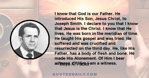 I know that God is our Father. He introduced His Son, Jesus Christ, to Joseph Smith. I declare to you that I know that Jesus is the Christ. I know that He lives. He was born in the meridian of time. He taught His gospel 