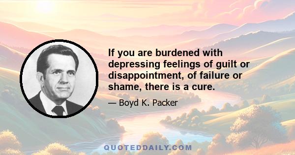 If you are burdened with depressing feelings of guilt or disappointment, of failure or shame, there is a cure.