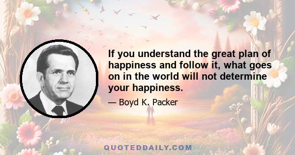 If you understand the great plan of happiness and follow it, what goes on in the world will not determine your happiness.