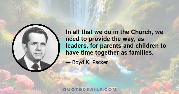 In all that we do in the Church, we need to provide the way, as leaders, for parents and children to have time together as families.