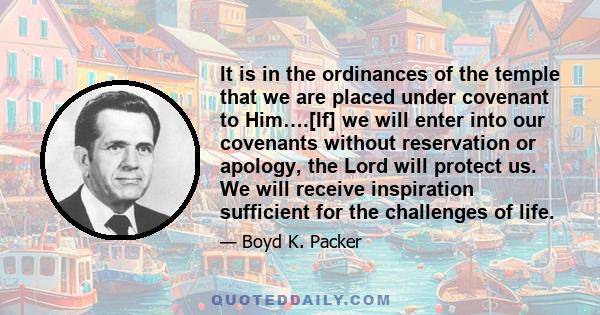 It is in the ordinances of the temple that we are placed under covenant to Him….[If] we will enter into our covenants without reservation or apology, the Lord will protect us. We will receive inspiration sufficient for