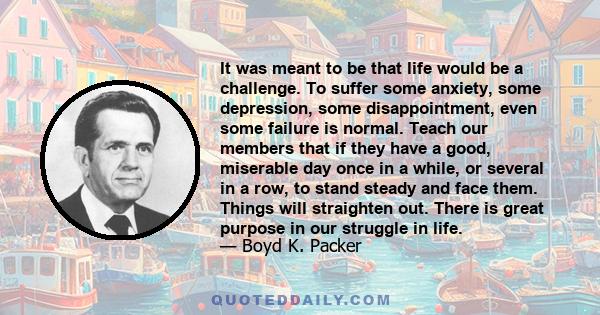 It was meant to be that life would be a challenge. To suffer some anxiety, some depression, some disappointment, even some failure is normal. Teach our members that if they have a good, miserable day once in a while, or 