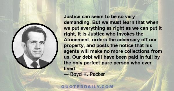 Justice can seem to be so very demanding. But we must learn that when we put everything as right as we can put it right, it is Justice who invokes the Atonement, orders the adversary off our property, and posts the