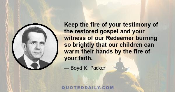 Keep the fire of your testimony of the restored gospel and your witness of our Redeemer burning so brightly that our children can warm their hands by the fire of your faith.