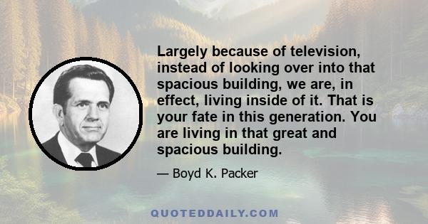 Largely because of television, instead of looking over into that spacious building, we are, in effect, living inside of it. That is your fate in this generation. You are living in that great and spacious building.