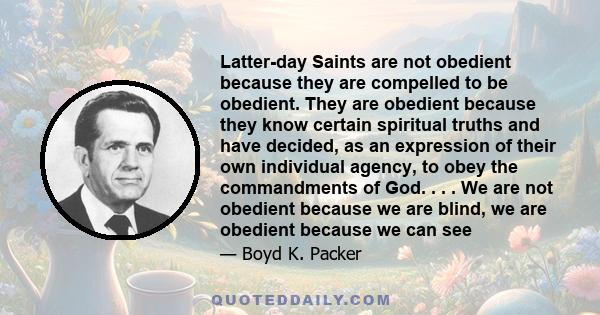 Latter-day Saints are not obedient because they are compelled to be obedient. They are obedient because they know certain spiritual truths and have decided, as an expression of their own individual agency, to obey the