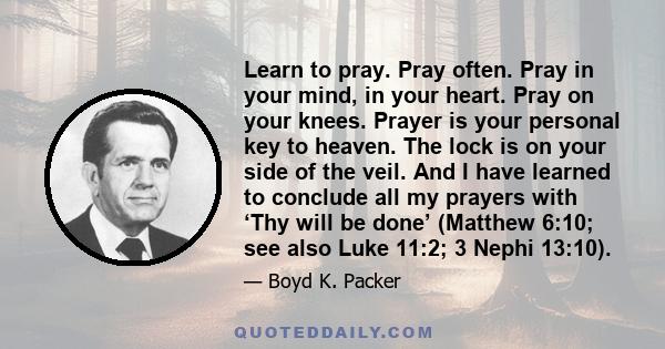 Learn to pray. Pray often. Pray in your mind, in your heart. Pray on your knees. Prayer is your personal key to heaven. The lock is on your side of the veil. And I have learned to conclude all my prayers with ‘Thy will