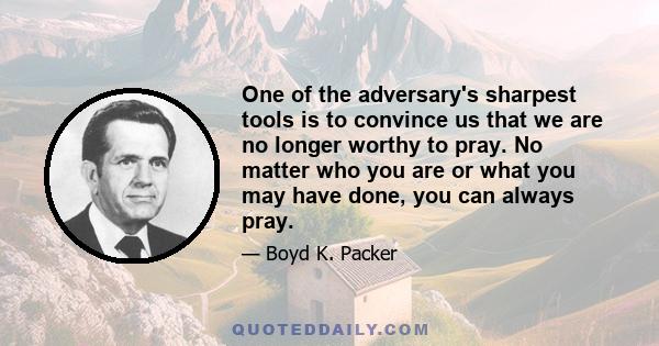 One of the adversary's sharpest tools is to convince us that we are no longer worthy to pray. No matter who you are or what you may have done, you can always pray.