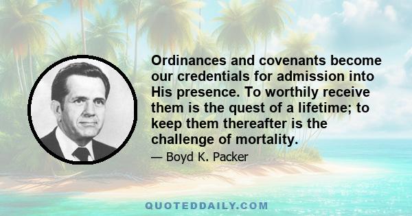 Ordinances and covenants become our credentials for admission into His presence. To worthily receive them is the quest of a lifetime; to keep them thereafter is the challenge of mortality.