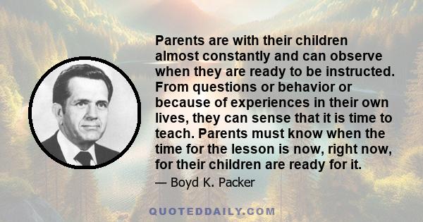 Parents are with their children almost constantly and can observe when they are ready to be instructed. From questions or behavior or because of experiences in their own lives, they can sense that it is time to teach.