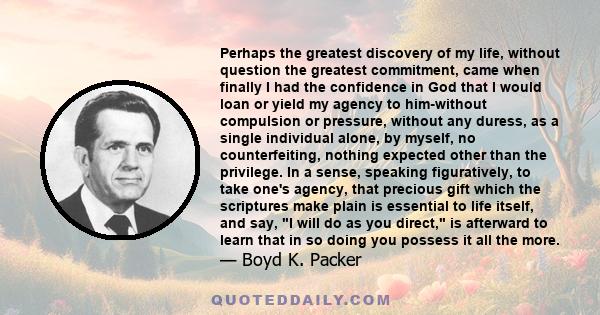 Perhaps the greatest discovery of my life, without question the greatest commitment, came when finally I had the confidence in God that I would loan or yield my agency to him-without compulsion or pressure, without any