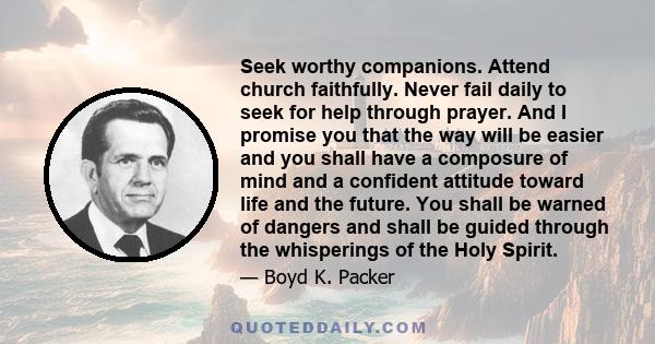 Seek worthy companions. Attend church faithfully. Never fail daily to seek for help through prayer. And I promise you that the way will be easier and you shall have a composure of mind and a confident attitude toward