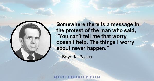 Somewhere there is a message in the protest of the man who said, You can't tell me that worry doesn't help. The things I worry about never happen.