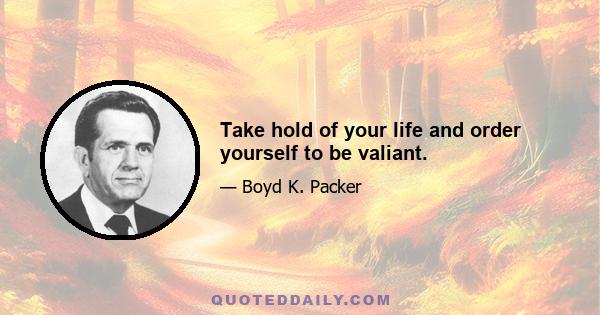 Take hold of your life and order yourself to be valiant.