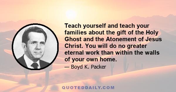 Teach yourself and teach your families about the gift of the Holy Ghost and the Atonement of Jesus Christ. You will do no greater eternal work than within the walls of your own home.