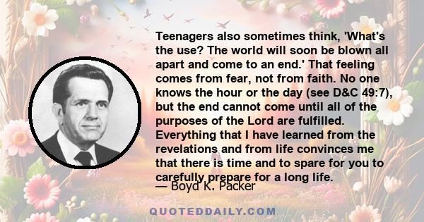 Teenagers also sometimes think, 'What's the use? The world will soon be blown all apart and come to an end.' That feeling comes from fear, not from faith. No one knows the hour or the day (see D&C 49:7), but the end