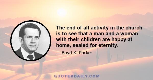 The end of all activity in the church is to see that a man and a woman with their children are happy at home, sealed for eternity.