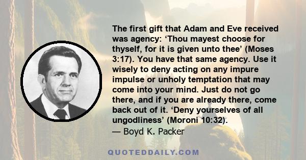 The first gift that Adam and Eve received was agency: ‘Thou mayest choose for thyself, for it is given unto thee’ (Moses 3:17). You have that same agency. Use it wisely to deny acting on any impure impulse or unholy