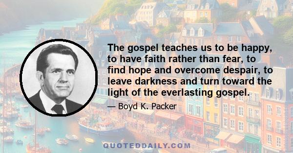 The gospel teaches us to be happy, to have faith rather than fear, to find hope and overcome despair, to leave darkness and turn toward the light of the everlasting gospel.